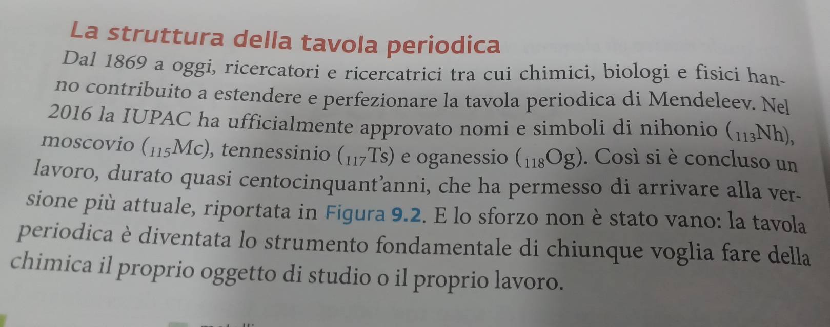 La struttura della tavola periodica 
Dal 1869 a oggi, ricercatori e ricercatrici tra cui chimici, biologi e fisici han- 
no contribuito a estendere e perfezionare la tavola periodica di Mendeleev. Nel 
2016 la IUPAC ha ufficialmente approvato nomi e simboli di nihonio (_113Nh), 
moscovio (115Mc), tennessinio (_117Ts) e oganessio (_118Og). Così si è concluso un 
lavoro, durato quasi centocinquant’anni, che ha permesso di arrivare alla ver- 
sione più attuale, riportata in Figura 9.2. E lo sforzo non è stato vano: la tavola 
periodica è diventata lo strumento fondamentale di chiunque voglia fare della 
chimica il proprio oggetto di studio o il proprio lavoro.