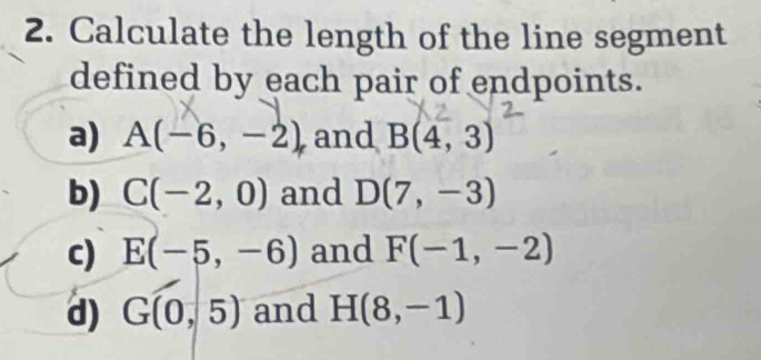 Calculate the length of the line segment 
defined by each pair of endpoints. 
a) A(-6,-2) and B(4,3)
b) C(-2,0) and D(7,-3)
c) E(-5,-6) and F(-1,-2)
d) G(0,5) and H(8,-1)