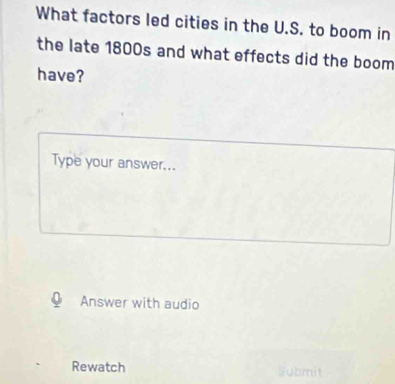 What factors led cities in the U.S. to boom in 
the late 1800s and what effects did the boom 
have? 
Type your answer... 
Answer with audio 
Rewatch Submit