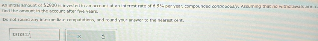 An initial amount of $2900 is invested in an account at an interest rate of 6.5% per year, compounded continuously. Assuming that no withdrawals are m 
find the amount in the account after five years. 
Do not round any intermediate computations, and round your answer to the nearest cent.
$3183.27