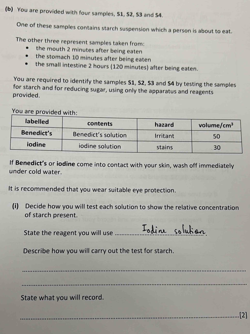 You are provided with four samples, S1, S2, S3 and S4.
One of these samples contains starch suspension which a person is about to eat.
The other three represent samples taken from:
the mouth 2 minutes after being eaten
the stomach 10 minutes after being eaten
the small intestine 2 hours (120 minutes) after being eaten.
You are required to identify the samples S1, S2, S3 and S4 by testing the samples
for starch and for reducing sugar, using only the apparatus and reagents
provided.
You are provi
If Benedict’s or iodine come into contact with your skin, wash off immediately
under cold water.
It is recommended that you wear suitable eye protection.
(i) Decide how you will test each solution to show the relative concentration
of starch present.
State the reagent you will use_
Describe how you will carry out the test for starch.
_
_
State what you will record.
_[2]