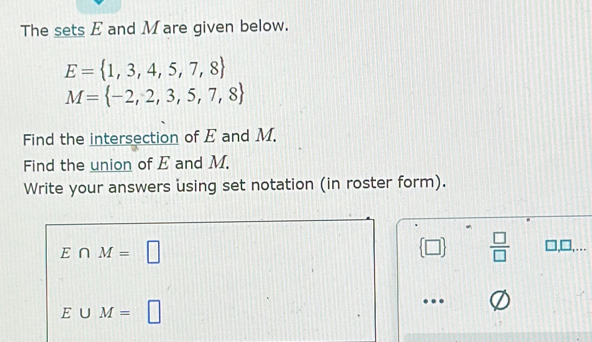 The sets E and Mare given below.
E= 1,3,4,5,7,8
M= -2,2,3,5,7,8
Find the intersection of E and M. 
Find the union of E and M. 
Write your answers using set notation (in roster form).
E∩ M=□
 □   □ /□   □,□,…
E∪ M=□
…