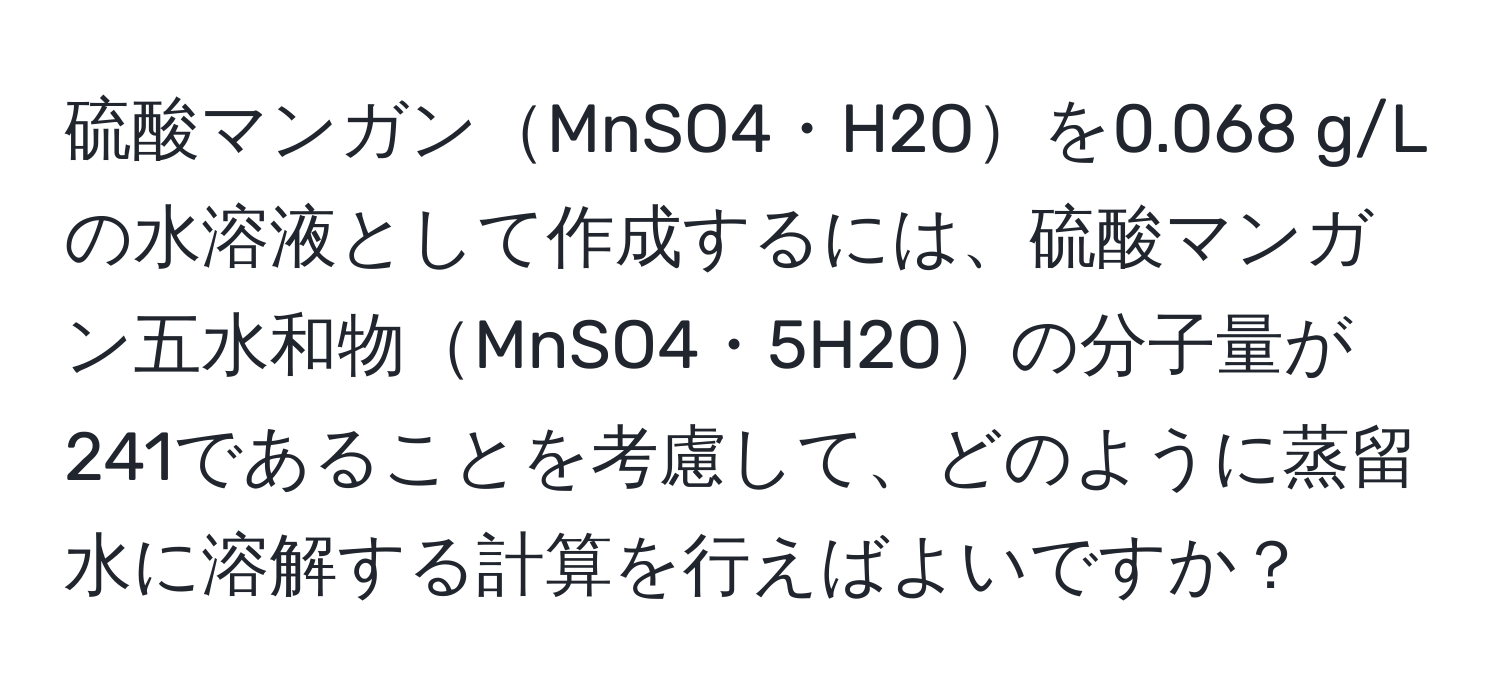 硫酸マンガンMnSO4・H2Oを0.068 g/Lの水溶液として作成するには、硫酸マンガン五水和物MnSO4・5H2Oの分子量が241であることを考慮して、どのように蒸留水に溶解する計算を行えばよいですか？