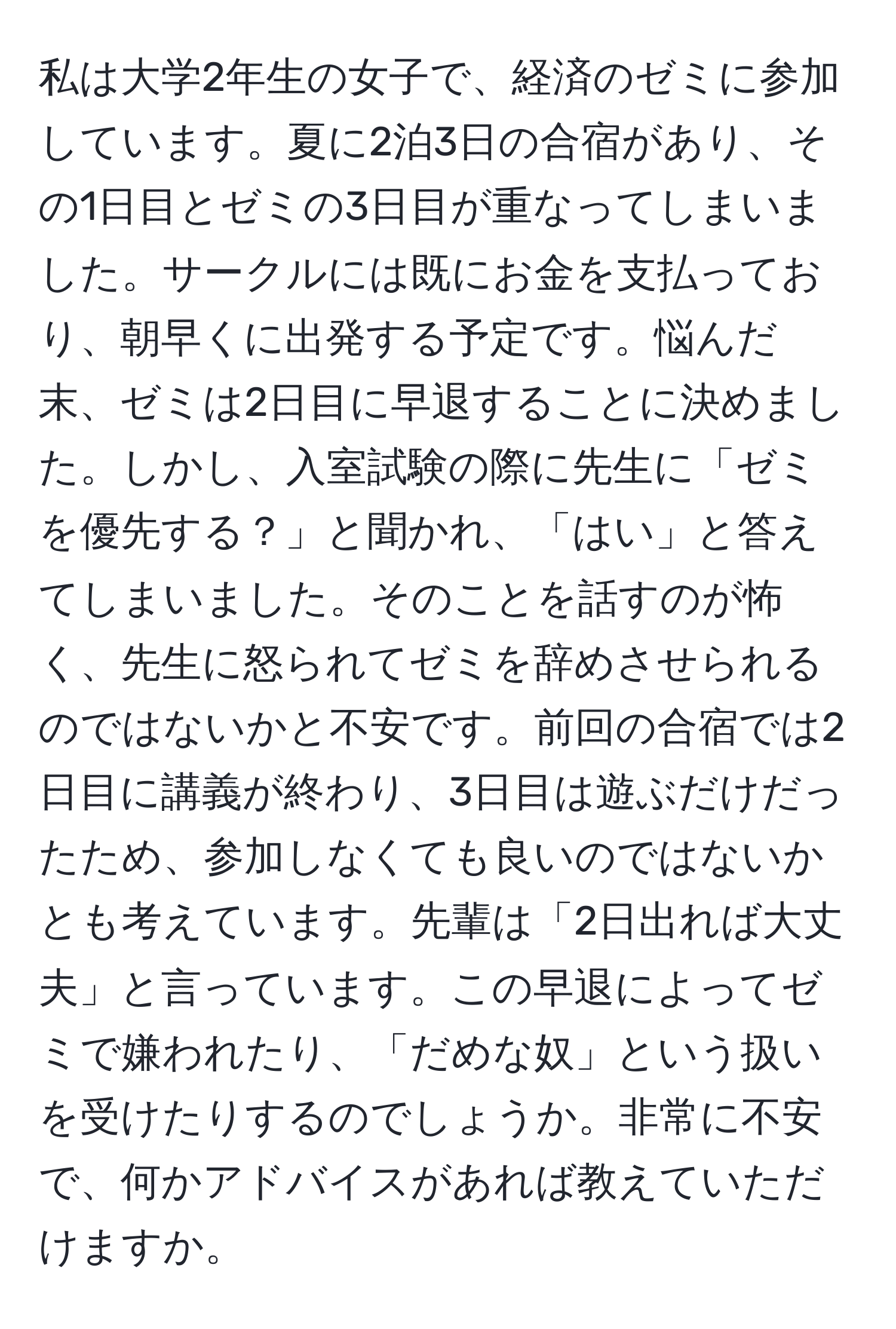 私は大学2年生の女子で、経済のゼミに参加しています。夏に2泊3日の合宿があり、その1日目とゼミの3日目が重なってしまいました。サークルには既にお金を支払っており、朝早くに出発する予定です。悩んだ末、ゼミは2日目に早退することに決めました。しかし、入室試験の際に先生に「ゼミを優先する？」と聞かれ、「はい」と答えてしまいました。そのことを話すのが怖く、先生に怒られてゼミを辞めさせられるのではないかと不安です。前回の合宿では2日目に講義が終わり、3日目は遊ぶだけだったため、参加しなくても良いのではないかとも考えています。先輩は「2日出れば大丈夫」と言っています。この早退によってゼミで嫌われたり、「だめな奴」という扱いを受けたりするのでしょうか。非常に不安で、何かアドバイスがあれば教えていただけますか。