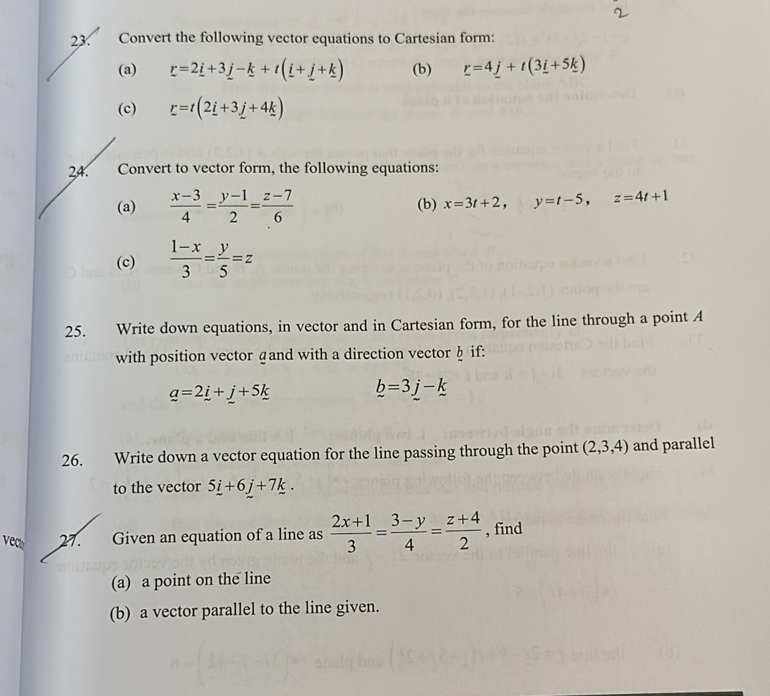 Convert the following vector equations to Cartesian form: 
(a) r=2i+3j-k+t(i+j+k) (b) r=4_ j+t(3_ i+5_ k)
(c) r=t(2_ i+3_ j+4k)
24. Convert to vector form, the following equations: 
(a)  (x-3)/4 = (y-1)/2 = (z-7)/6  (b) x=3t+2, y=t-5, z=4t+1
(c)  (1-x)/3 = y/5 =z
25. Write down equations, in vector and in Cartesian form, for the line through a point A
with position vector gand with a direction vector§ if:
_ a=2_ i+_ j+5k
b=3j-k
26. Write down a vector equation for the line passing through the point (2,3,4) and parallel 
to the vector 5i+6j+7k. 
vect 27. Given an equation of a line as  (2x+1)/3 = (3-y)/4 = (z+4)/2  , find 
(a) a point on the line 
(b) a vector parallel to the line given.