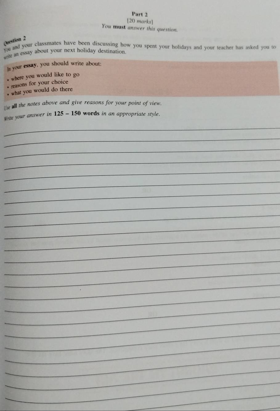 You must answer this question. 
Question 2 
You and your classmates have been discussing how you spent your holidays and your teacher has asked you to 
write an essay about your next holiday destination. 
]n your essay, you should write about: 
where you would like to go 
reasons for your choice 
what you would do there 
Us all the notes above and give reasons for your point of view. 
Write your answer in 125 - 150 words in an appropriate style. 
_ 
_ 
_ 
_ 
_ 
_ 
_ 
_ 
_ 
_ 
_ 
_ 
_ 
_ 
_ 
_ 
_ 
_ 
_ 
_ 
_ 
_ 
_ 
_