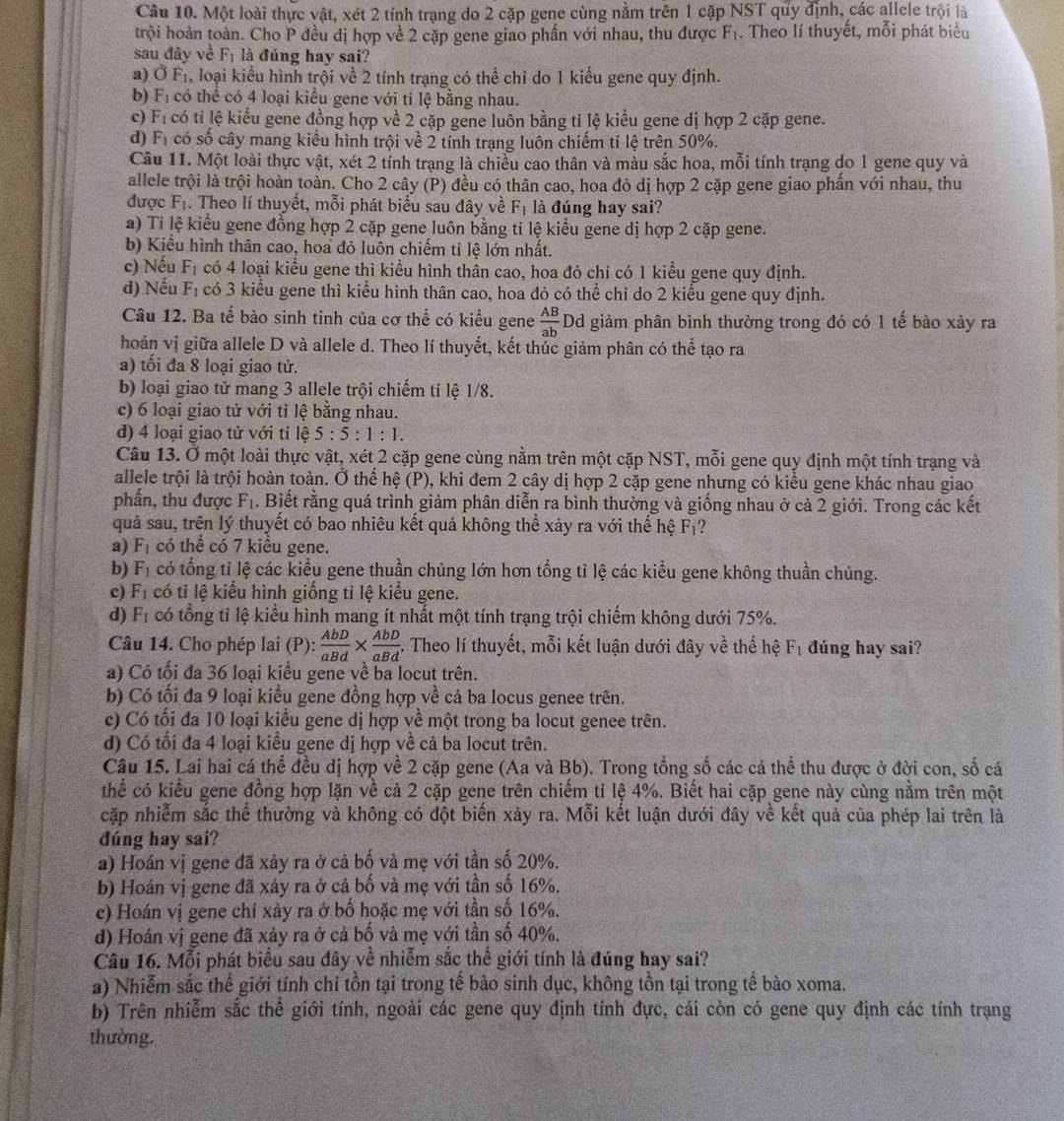 Một loài thực vật, xét 2 tính trạng do 2 cặp gene cùng nằm trên 1 cặp NST quy định, các allele trội là
trội hoàn toàn. Cho P đều đị hợp về 2 cặp gene giao phấn với nhau, thu được F_1. Theo lí thuyết, mỗi phát biểu
sau đây về F_1 là đúng hay sai?
a) vector OF_1 , loại kiểu hình trội về 2 tính trạng có thể chỉ do 1 kiểu gene quy định.
b) F_1 có thể có 4 loại kiểu gene với tỉ lệ bằng nhau.
c) F_1 có tỉ lệ kiểu gene đồng hợp về 2 cặp gene luôn bằng tỉ lệ kiểu gene dị hợp 2 cặp gene.
d) F_1 có số cây mang kiểu hình trội về 2 tính trạng luôn chiếm tỉ lệ trên 50%.
Câu 11. Một loài thực vật, xét 2 tính trạng là chiều cao thân và màu sắc hoa, mỗi tính trạng do 1 gene quy và
allele trội là trội hoàn toàn. Cho 2 cây (P) đều có thân cao, hoa đỏ dị hợp 2 cặp gene giao phấn với nhau, thu
được F_1. Theo lí thuyết, mỗi phát biểu sau đây về F_1 là đúng hay sai?
a) Tỉ lệ kiểu gene đồng hợp 2 cặp gene luôn bằng ti lệ kiểu gene dị hợp 2 cặp gene.
b) Kiểu hình thân cao, hoa đỏ luôn chiếm tỉ lệ lớn nhất.
c) Nếu F_1 có 4 loại kiểu gene thì kiểu hình thân cao, hoa đỏ chỉ có 1 kiểu gene quy định.
d) Nếu F_1 có 3 kiểu gene thì kiểu hình thân cao, hoa đỏ có thể chỉ do 2 kiểu gene quy định.
Câu 12. Ba tế bào sinh tinh của cơ thể có kiểu gene  AB/ab  Dd giảm phân bình thường trong đó có 1 tế bào xảy ra
hoán vị giữa allele D và allele d. Theo lí thuyết, kết thúc giảm phân có thhat e tạo ra
a) tổi đa 8 loại giao tử.
b) loại giao tử mang 3 allele trội chiếm tỉ lệ 1/8.
c) 6 loại giao tử với tỉ lệ bằng nhau.
d) 4 loại giao tử với tỉ lệ 5:5:1:1.
Câu 13. Ở một loài thực vật, xét 2 cặp gene cùng nằm trên một cặp NST, mỗi gene quy định một tính trạng và
allele trội là trội hoàn toàn. Ở thể hệ (P), khi đem 2 cây dị hợp 2 cặp gene nhưng có kiểu gene khác nhau giao
phần, thu được F_1. Biết rằng quá trình giảm phân diễn ra bình thường và giống nhau ở cả 2 giới. Trong các kết
quả sau, trên lý thuyết có bao nhiêu kết quả không thể xảy ra với thế hệ F_1
a) F_1 có thể có 7 kiểu gene.
b) F_1 có tổng tỉ lệ các kiểu gene thuần chủng lớn hơn tổng tỉ lệ các kiểu gene không thuần chủng.
c) F_1 có ti lệ kiểu hình giống tỉ lệ kiểu gene.
d) F_1 có tổng tỉ lệ kiểu hình mang ít nhất một tính trạng trội chiếm không dưới 75%.
Câu 14. Cho phép lai (P):  AbD/aBd *  AbD/aBd . -. Theo lí thuyết, mỗi kết luận dưới đây về thế hệ F_1 đúng hay sai?
a) Có tối đa 36 loại kiểu gene về ba locut trên.
b) Có tối đa 9 loại kiểu gene đồng hợp về cả ba locus genee trên.
c) Có tối đa 10 loại kiểu gene dị hợp về một trong ba locut genee trên.
d) Có tối đa 4 loại kiểu gene dị hợp về cả ba locut trên.
Câu 15. Lai hai cá thể đều dị hợp về 2 cặp gene (Aa và Bb). Trong tổng số các cá thể thu được ở đời con, số cá
thể có kiểu gene đồng hợp lặn về cả 2 cặp gene trên chiếm tỉ lệ 4%. Biết hai cặp gene này cùng nằm trên một
cặp nhiễm sắc thể thường và không có đột biến xảy ra. Mỗi kết luận dưới đây về kết quả của phép lai trên là
đúng hay sai?
a) Hoán vị gene đã xảy ra ở cả bố và mẹ với tần số 20%.
b) Hoán vị gene đã xảy ra ở cả bố và mẹ với tần số 16%.
c) Hoán vị gene chỉ xảy ra ở bố hoặc mẹ với tần số 16%.
d) Hoán vị gene đã xảy ra ở cả bố và mẹ với tần số 40%.
Câu 16. Mỗi phát biểu sau đây về nhiễm sắc thể giới tính là đúng hay sai?
a) Nhiễm sắc thể giới tính chi tồn tại trong tế bào sinh dục, không tồn tại trong tế bào xoma.
b) Trên nhiễm sắc thể giới tính, ngoài các gene quy định tính đực, cái còn có gene quy định các tính trạng
thường.