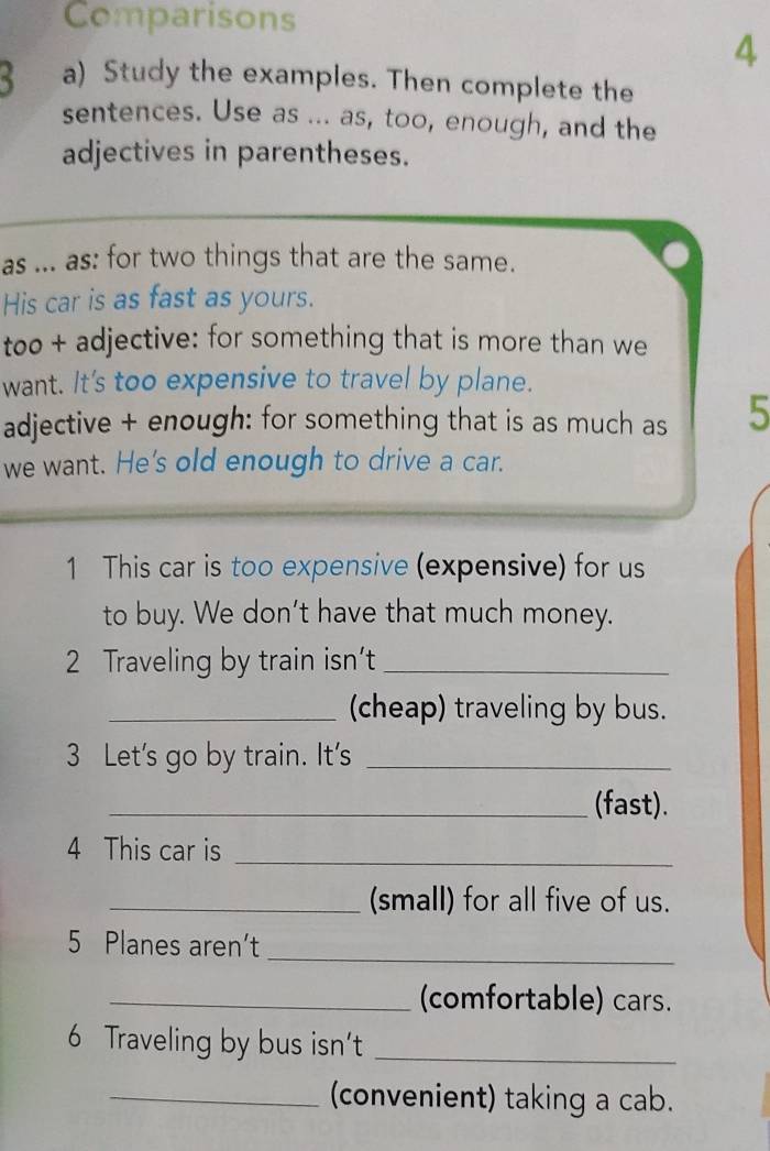 Comparisons 
4 
a) Study the examples. Then complete the 
sentences. Use as ... as, too, enough, and the 
adjectives in parentheses. 
as ... as: for two things that are the same. 
His car is as fast as yours. 
too + adjective: for something that is more than we 
want. It's too expensive to travel by plane. 
adjective + enough: for something that is as much as 5
we want. He's old enough to drive a car. 
1 This car is too expensive (expensive) for us 
to buy. We don’t have that much money. 
2 Traveling by train isn't_ 
_(cheap) traveling by bus. 
3 Let's go by train. It's_ 
_(fast). 
_ 
4 This car is 
_(small) for all five of us. 
_ 
5 Planes aren’t 
_(comfortable) cars. 
6 Traveling by bus isn’t_ 
_convenient) taking a cab.