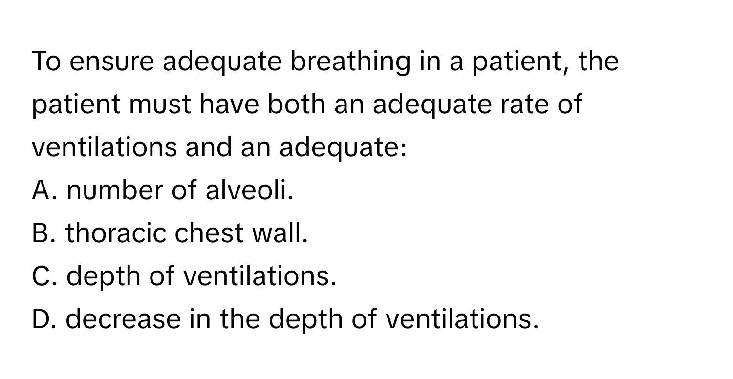 To ensure adequate breathing in a patient, the patient must have both an adequate rate of ventilations and an adequate:

A. number of alveoli.
B. thoracic chest wall.
C. depth of ventilations.
D. decrease in the depth of ventilations.