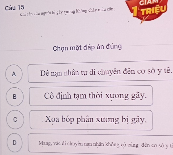 GIAM
Khi cấp cứu người bị gãy xương không chảy máu cân; Itriệu
Chọn một đáp án đúng
A Đê nạn nhân tự di chuyên đên cơ sở y tê.
B Cô định tạm thời xương gãy.
C Xọa bóp phân xương bị gây.
D Mang, vác di chuyên nạn nhân không có cáng đên cơ sở y tả