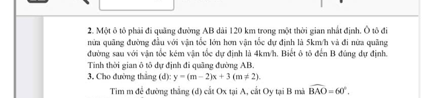 Một ô tô phải đi quãng đường AB dài 120 km trong một thời gian nhất định. Ô tô đi 
nửa quãng đường đầu với vận tốc lớn hơn vận tốc dự định là 5km/h và đi nửa quãng 
đường sau với vận tốc kém vận tốc dự định là 4km/h. Biết ô tô đến B đúng dự định. 
Tính thời gian ô tô dự định đi quãng đường AB. 
3. Cho đường thắng (d): y=(m-2)x+3(m!= 2). 
Tìm m đề đường thắng (d) cắt Ox tại A, cắt Oy tại B mà widehat BAO=60°.