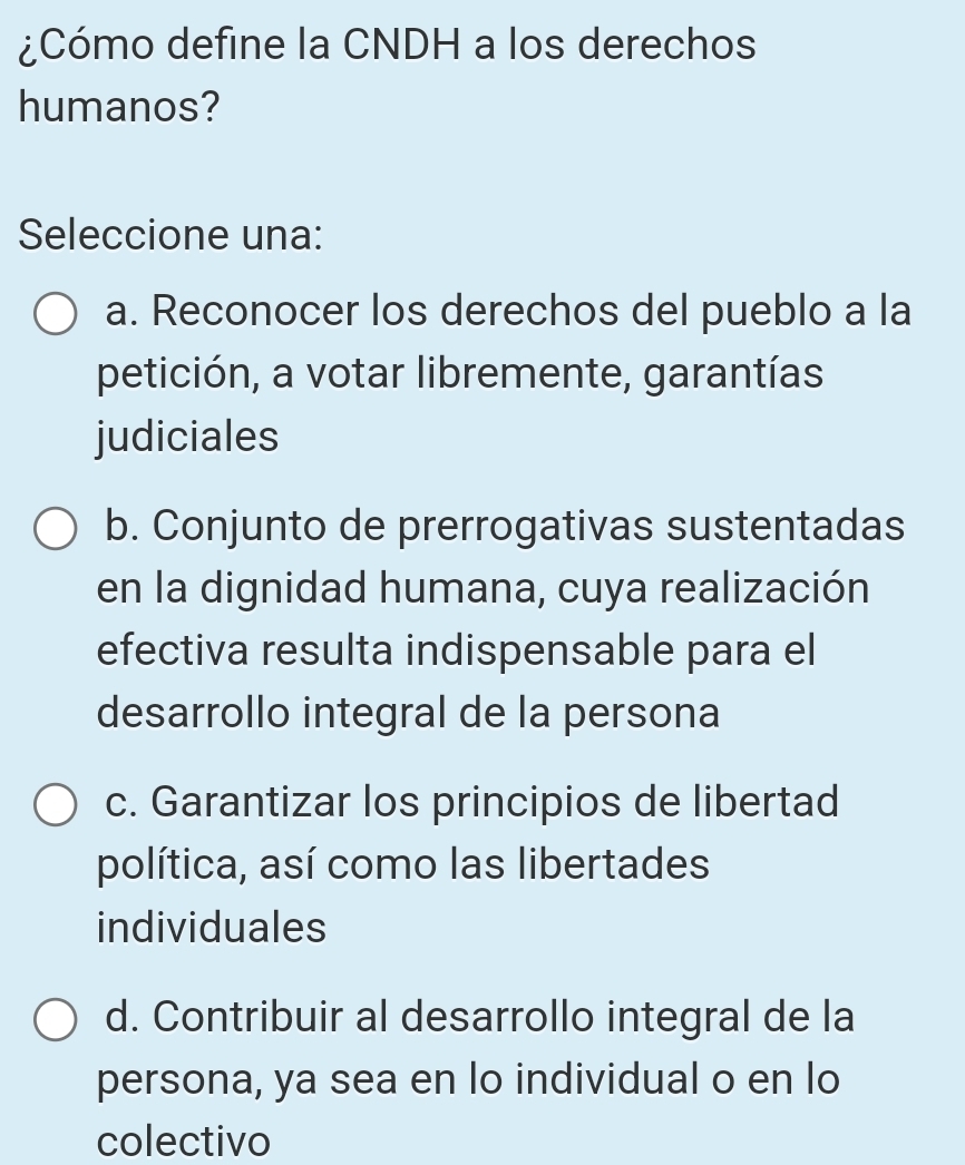 ¿Cómo define la CNDH a los derechos
humanos?
Seleccione una:
a. Reconocer los derechos del pueblo a la
petición, a votar libremente, garantías
judiciales
b. Conjunto de prerrogativas sustentadas
en la dignidad humana, cuya realización
efectiva resulta indispensable para el
desarrollo integral de la persona
c. Garantizar los principios de libertad
política, así como las libertades
individuales
d. Contribuir al desarrollo integral de la
persona, ya sea en lo individual o en lo
colectivo