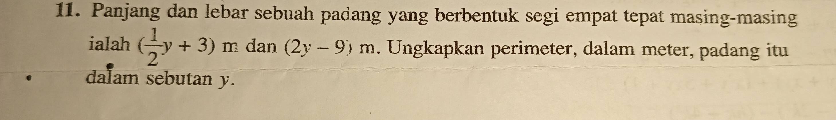 Panjang dan lebar sebuah padang yang berbentuk segi empat tepat masing-masing 
ialah ( 1/2 y+3)m dan (2y-9)m. Ungkapkan perimeter, dalam meter, padang itu 
dalam sebutan y.