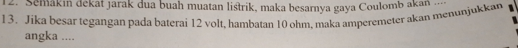 Semakın dekat jarak dua buah muatan listrik, maka besarnya gaya Coulomb akan ... 
13. Jika besar tegangan pada baterai 12 volt, hambatan 10 ohm, maka amperemeter akan menunjukkan 
angka ....