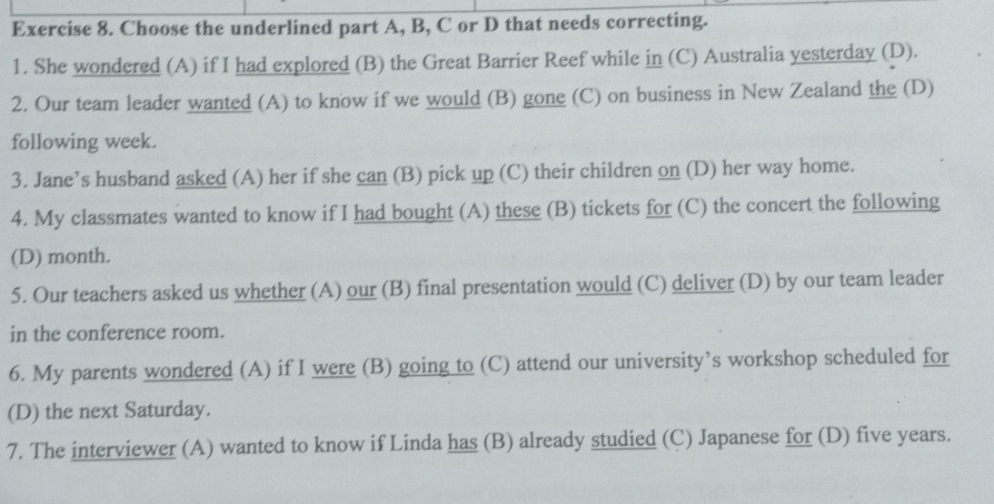 Choose the underlined part A, B, C or D that needs correcting. 
1. She wondered (A) if I had explored (B) the Great Barrier Reef while in (C) Australia yesterday (D). 
2. Our team leader wanted (A) to know if we would (B) gone (C) on business in New Zealand the (D) 
following week. 
3. Jane’s husband asked (A) her if she can (B) pick up (C) their children on (D) her way home. 
4. My classmates wanted to know if I had bought (A) these (B) tickets for (C) the concert the following 
(D) month. 
5. Our teachers asked us whether (A) our (B) final presentation would (C) deliver (D) by our team leader 
in the conference room. 
6. My parents wondered (A) if I were (B) going to (C) attend our university’s workshop scheduled for 
(D) the next Saturday. 
7. The interviewer (A) wanted to know if Linda has (B) already studied (C) Japanese for (D) five years.