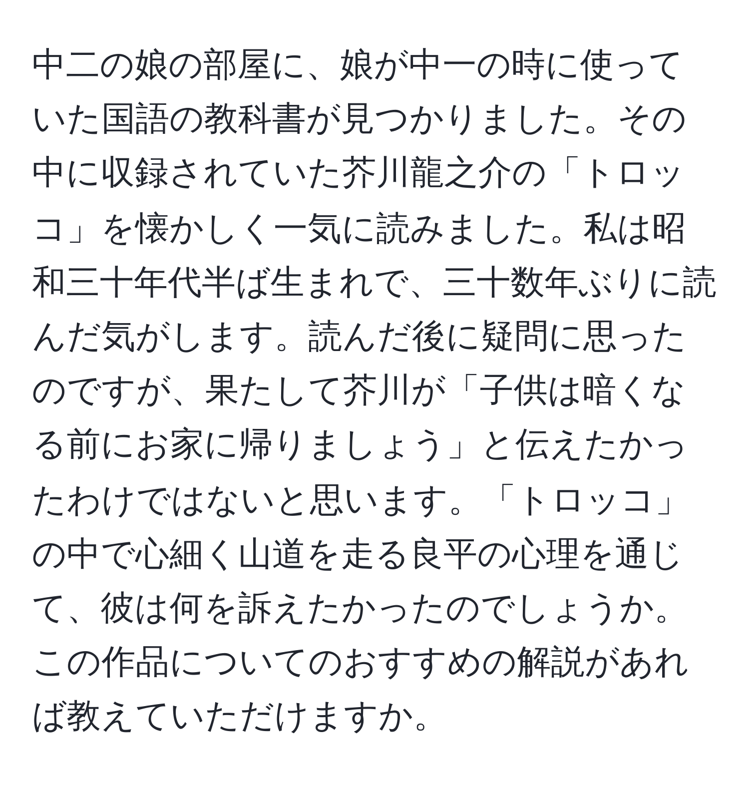 中二の娘の部屋に、娘が中一の時に使っていた国語の教科書が見つかりました。その中に収録されていた芥川龍之介の「トロッコ」を懐かしく一気に読みました。私は昭和三十年代半ば生まれで、三十数年ぶりに読んだ気がします。読んだ後に疑問に思ったのですが、果たして芥川が「子供は暗くなる前にお家に帰りましょう」と伝えたかったわけではないと思います。「トロッコ」の中で心細く山道を走る良平の心理を通じて、彼は何を訴えたかったのでしょうか。この作品についてのおすすめの解説があれば教えていただけますか。