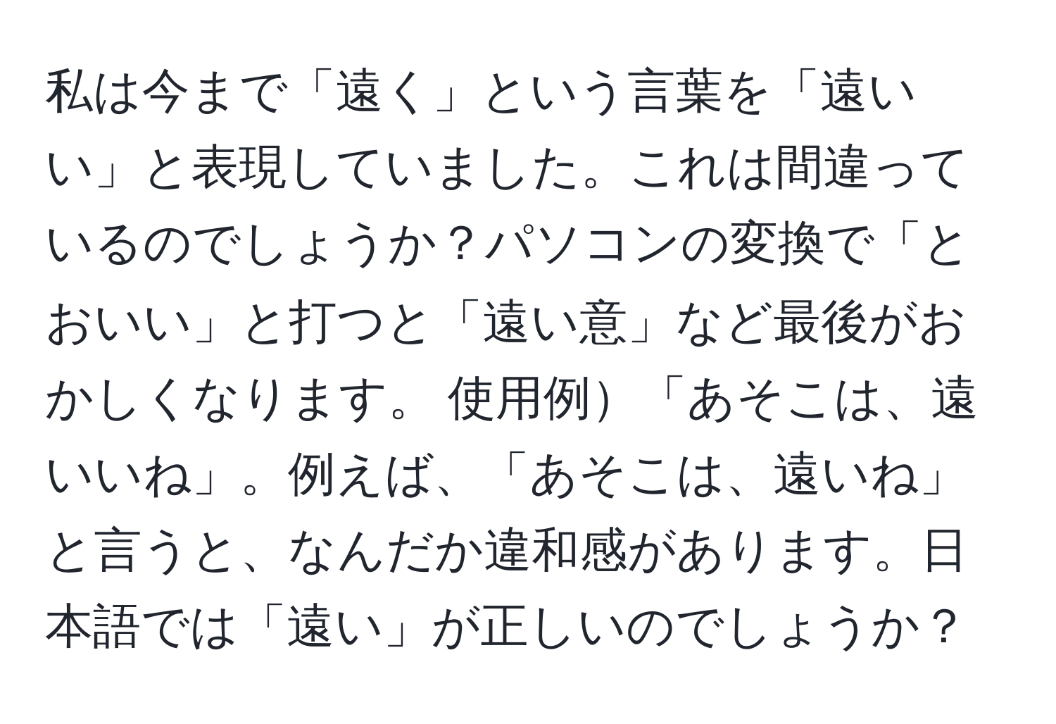 私は今まで「遠く」という言葉を「遠いい」と表現していました。これは間違っているのでしょうか？パソコンの変換で「とおいい」と打つと「遠い意」など最後がおかしくなります。 使用例「あそこは、遠いいね」。例えば、「あそこは、遠いね」と言うと、なんだか違和感があります。日本語では「遠い」が正しいのでしょうか？