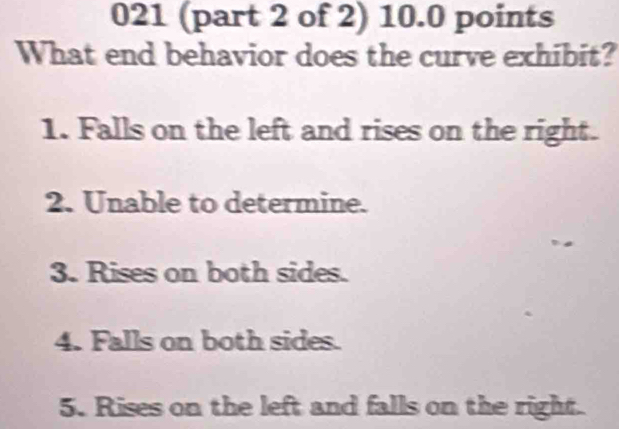 021 (part 2 of 2) 10.0 points
What end behavior does the curve exhibit?
1. Falls on the left and rises on the right.
2. Unable to determine.
3. Rises on both sides.
4. Falls on both sides.
5. Rises on the left and falls on the right.