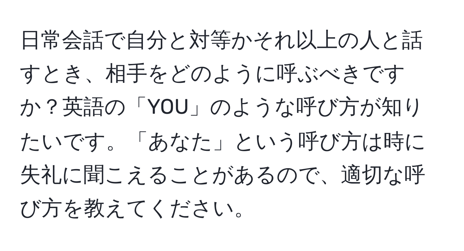 日常会話で自分と対等かそれ以上の人と話すとき、相手をどのように呼ぶべきですか？英語の「YOU」のような呼び方が知りたいです。「あなた」という呼び方は時に失礼に聞こえることがあるので、適切な呼び方を教えてください。