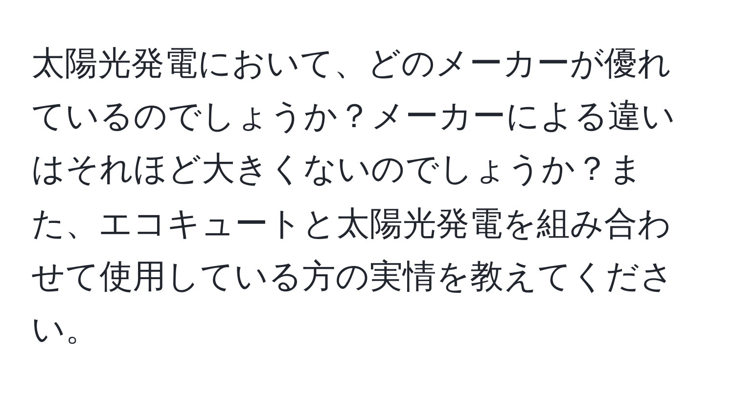 太陽光発電において、どのメーカーが優れているのでしょうか？メーカーによる違いはそれほど大きくないのでしょうか？また、エコキュートと太陽光発電を組み合わせて使用している方の実情を教えてください。