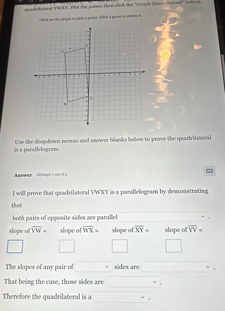 quadrilateral VWXY. Plot the points then click the 'Graph Quadrilateral' button. 
Click on the graph to plot a point. Click a point to delete it. 
Use the dropdown menus and answer blanks below to prove the quadrilateral 
is a parallelogram. 
Answer Attempt 1 out of 2 
I will prove that quadrilateral VWXY is a parallelogram by demonstrating 
that 
both pairs of opposite sides are parallel 
slope of overline VW= slope of overline WX= slope of overline XY= slope of overline YV=
□ 
□ 
□ 
□ 
The slopes of any pair of □ vee  sides are □ 
That being the case, those sides are □. 
Therefore the quadrilateral is a □.