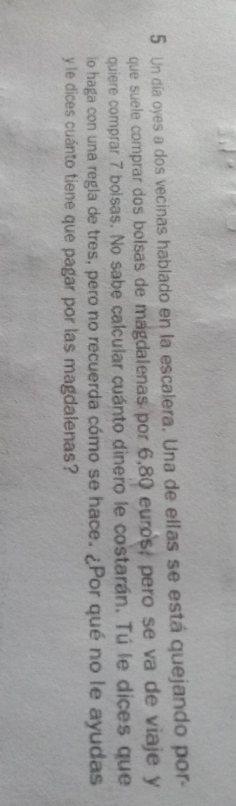 Un día oyes a dos vecinas hablado en la escalera. Una de ellas se está quejando por 
que suele comprar dos bolsas de magdalenas por 6,80 euros, pero se va de viaje y 
quiere comprar 7 bolsas. No sabe calcular cuánto dinero le costarán. Tú le dices que 
lo haga con una regla de tres, pero no recuerda cómo se hace. ¿Por qué no le ayudas 
y le dices cuánto tiene que pagar por las magdalenas?