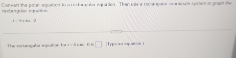 Convert the polar equation to a rectangular equation. Then use a rectangular coordinate system to graph the 
rectangular equation
f=6csc θ
The rectangular equation for r=6csc θ is □ (Type an equation )