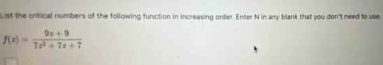 List the critical numbers of the following function in increasing order. Enter N in any blank that you don't need to use.
f(z)= (9z+9)/7z^2+7z+7 