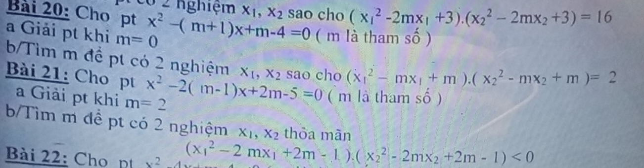 Tcó 2 nghiệm x_1, x_2 sao cho (x_1^(2-2mx_1)+3).(x_2^(2-2mx_2)+3)=16
Bài 20: Cho pt x^2-(m+1)x+m-4=0 ( m là tham số ) 
a Giải pt khi m=0
b/Tìm m để pt có 2 nghiệm X_1, X_2 sao cho (x_1^(2-mx_1)+m).(x_2^(2-mx_2)+m)=2
Bài 21: Cho pt x^2-2(m-1)x+2m-5=0 ( m là tham số ) 
a Giải pt khi m=2
b/Tìm m đề pt có 2 nghiệm X_1, X_2 thỏa màn 
Bài 22: Cho pt x^2
(x_1^(2-2mx_1)+2m-1).(x_2^(2-2mx_2)+2m-1)<0</tex>