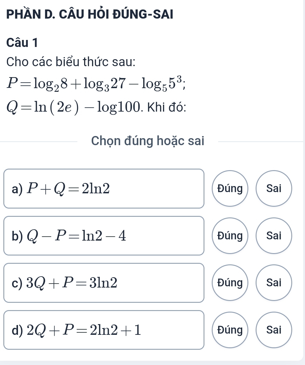 PHÀN D. CÂU HỔI ĐÚNG-SAI
Câu 1
Cho các biểu thức sau:
P=log _28+log _327-log _55^3;
Q=ln (2e)-log 100. Khi đó:
Chọn đúng hoặc sai
a) P+Q=2ln 2 Đúng Sai
b) Q-P=ln 2-4 Đúng Sai
c) 3Q+P=3ln 2 Đúng Sai
d) 2Q+P=2ln 2+1 Đúng Sai