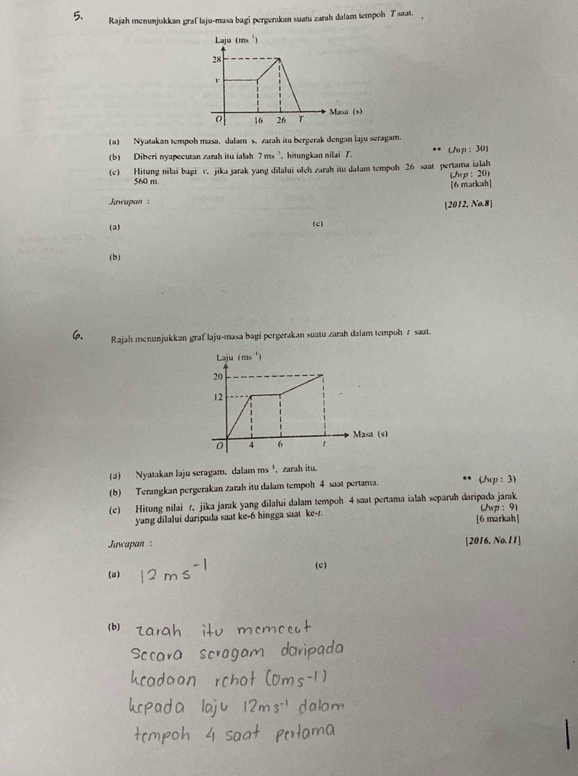 Rajah menunjukkan graf laju-masa bagi pergerakan suatu zarah dalam tempoh T saat.
(1) Nyatakan tempoh masa. dalams. zarah itu bergerak dengan laju seragam.
(b) Diberi nyapecutan zarah itu ialah 7ms^2 ， hitungkan nilai T. (./wp : 30)
(c) Hitung nilai bagi v. jika jarak yang dilalui olch zarah itu dalam tempoh 26 saat pertama ialah
(wp : 20)
560 m.
[6 markah]
Jawapan  : |2 012, No.8]
(a)
(c)
( b )
6 Rajah menunjukkan graf laju-masa bagi pergerakan suatu zarah dalam tempoh 7 saat.
(3) Nyatakan laju seragam, dalam ms', zarah itu.
(b) Terangkan pergerakan zarah itu dalam tempoh 4 saat pertama.
(Jwp : 3)
(c) Hitung nilai t. jika jarak yang dilalui dalam tempoh 4 saat pertama ialah separuh daripada jarak (Jwp : 9)
yang dilalui daripada saat ke-6 hingga saat kc-1. [6 markah]
[2016.
Jawapan : No. 11]
(a) (c)
(b)