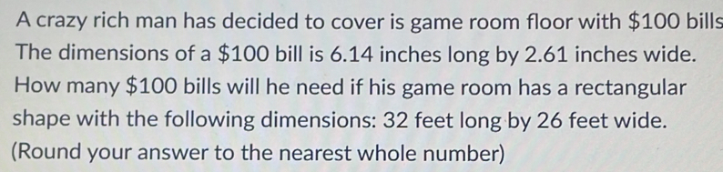 A crazy rich man has decided to cover is game room floor with $100 bills 
The dimensions of a $100 bill is 6.14 inches long by 2.61 inches wide. 
How many $100 bills will he need if his game room has a rectangular 
shape with the following dimensions: 32 feet long by 26 feet wide. 
(Round your answer to the nearest whole number)