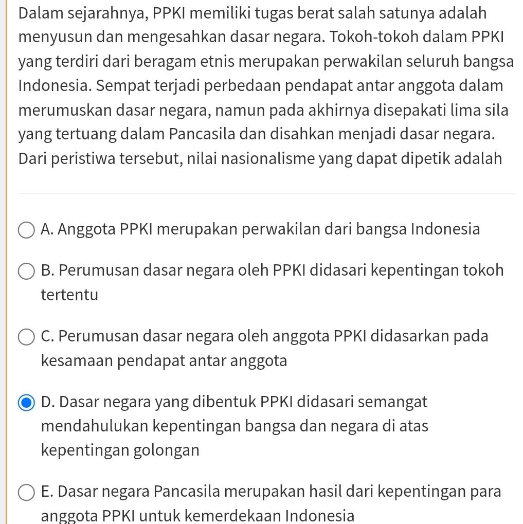 Dalam sejarahnya, PPKI memiliki tugas berat salah satunya adalah
menyusun dan mengesahkan dasar negara. Tokoh-tokoh dalam PPKI
yang terdiri dari beragam etnis merupakan perwakilan seluruh bangsa
Indonesia. Sempat terjadi perbedaan pendapat antar anggota dalam
merumuskan dasar negara, namun pada akhirnya disepakati lima sila
yang tertuang dalam Pancasila dan disahkan menjadi dasar negara.
Dari peristiwa tersebut, nilai nasionalisme yang dapat dipetik adalah
A. Anggota PPKI merupakan perwakilan dari bangsa Indonesia
B. Perumusan dasar negara oleh PPKI didasari kepentingan tokoh
tertentu
C. Perumusan dasar negara oleh anggota PPKI didasarkan pada
kesamaan pendapat antar anggota
D. Dasar negara yang dibentuk PPKI didasari semangat
mendahulukan kepentingan bangsa dan negara di atas
kepentingan golongan
E. Dasar negara Pancasila merupakan hasil dari kepentingan para
anggota PPKI untuk kemerdekaan Indonesia