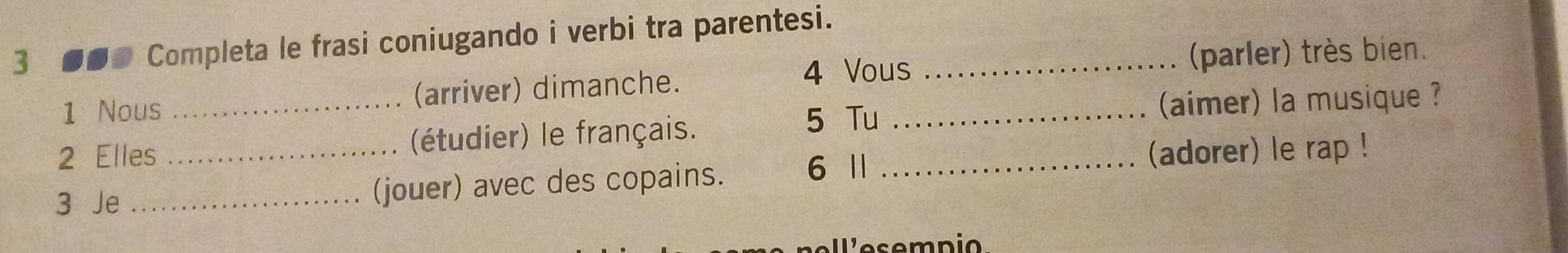 3 ●●● Completa le frasi coniugando i verbi tra parentesi._ 
1 Nous _(arriver) dimanche. 4 Vous_ 
(parler) très bien. 
5 Tu (aimer) la musique ? 
2 Elles _(étudier) le français._ 
6 1 (adorer) le rap ! 
3 Je _(jouer) avec des copains.