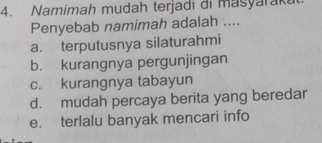 Namimah mudah terjadi di masyaraka
Penyebab namimah adalah ....
a. terputusnya silaturahmi
b. kurangnya pergunjingan
c. kurangnya tabayun
d. mudah percaya berita yang beredar
e. terlalu banyak mencari info