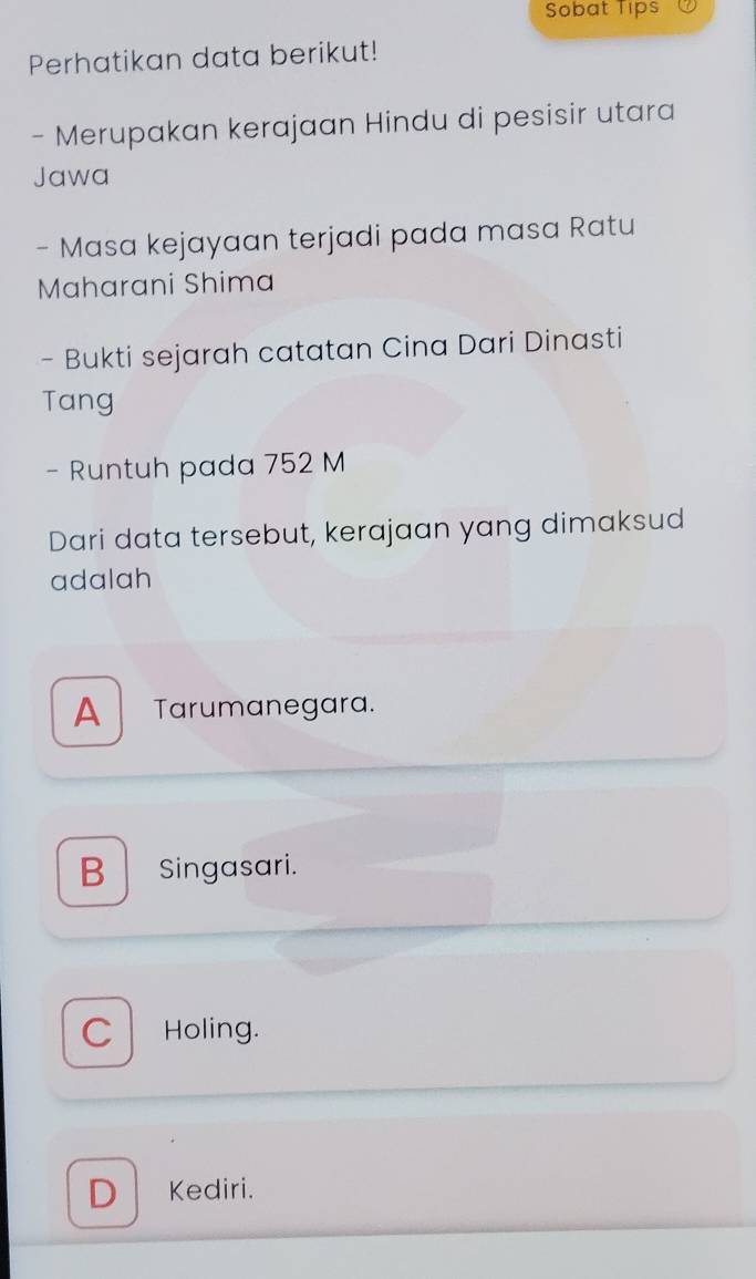 Sobat Tips
Perhatikan data berikut!
- Merupakan kerajaan Hindu di pesisir utara
Jawa
- Masa kejayaan terjadi pada masa Ratu
Maharani Shima
- Bukti sejarah catatan Cina Dari Dinasti
Tang
- Runtuh pada 752 M
Dari data tersebut, kerajaan yang dimaksud
adalah
A Tarumanegara.
B Singasari.
C Holing.
D Kediri.