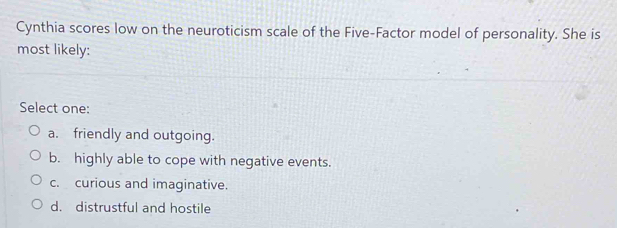 Cynthia scores low on the neuroticism scale of the Five-Factor model of personality. She is
most likely:
Select one:
a. friendly and outgoing.
b. highly able to cope with negative events.
c. curious and imaginative.
d. distrustful and hostile