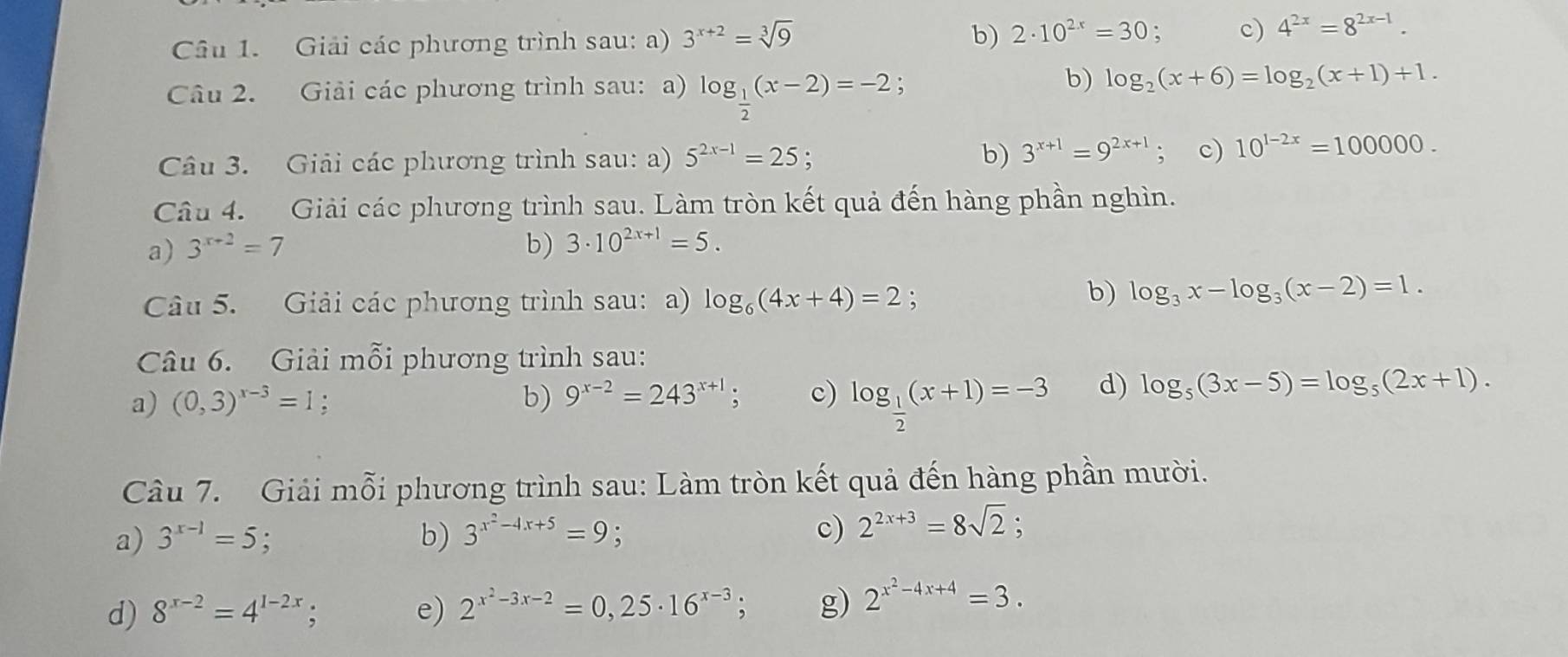 Giải các phương trình sau: a) 3^(x+2)=sqrt[3](9) b) 2· 10^(2x)=30 : c) 4^(2x)=8^(2x-1).
Câu 2. Giải các phương trình sau: a) log _ 1/2 (x-2)=-2
b) log _2(x+6)=log _2(x+1)+1.
Câu 3. Giải các phương trình sau: a) 5^(2x-1)=25 b) 3^(x+1)=9^(2x+1); c) 10^(1-2x)=100000.
Câu 4. Giải các phương trình sau. Làm tròn kết quả đến hàng phần nghìn.
a) 3^(x+2)=7 b) 3· 10^(2x+1)=5.
Câu 5. Giải các phương trình sau: a) log _6(4x+4)=2 :
b) log _3x-log _3(x-2)=1.
Câu 6. Giải mỗi phương trình sau:
a) (0,3)^x-3=1; b) 9^(x-2)=243^(x+1); c) log _ 1/2 (x+1)=-3 d) log _5(3x-5)=log _5(2x+1).
Câu 7. Giải mỗi phương trình sau: Làm tròn kết quả đến hàng phần mười.
a) 3^(x-1)=5 b) 3^(x^2)-4x+5=9; c) 2^(2x+3)=8sqrt(2).
d) 8^(x-2)=4^(1-2x); e) 2^(x^2)-3x-2=0,25· 16^(x-3); g) 2^(x^2)-4x+4=3.