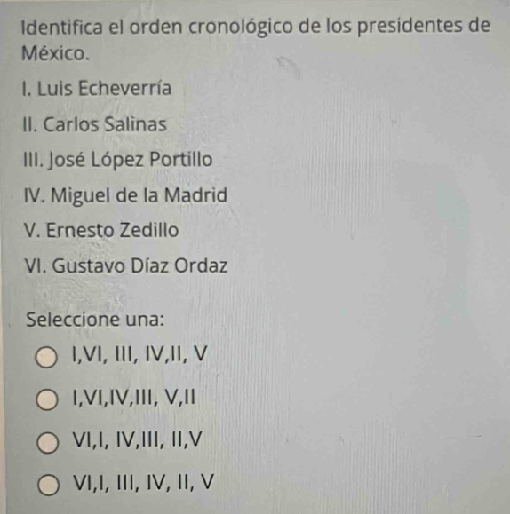 Identifica el orden cronológico de los presidentes de
México.
I. Luis Echeverría
II. Carlos Salìnas
IIII. José López Portillo
IV. Miguel de la Madrid
V. Ernesto Zedillo
VI. Gustavo Díaz Ordaz
Seleccione una:
I,VI, III, IV,II, V
I,VI,IV,III, V,II
VI,I, IV,III, II,V
ⅥI,I, III, IV, II, V