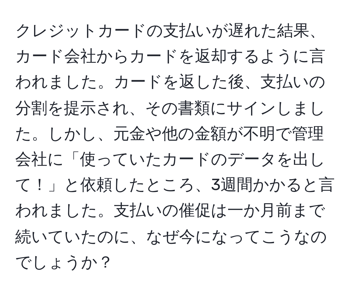 クレジットカードの支払いが遅れた結果、カード会社からカードを返却するように言われました。カードを返した後、支払いの分割を提示され、その書類にサインしました。しかし、元金や他の金額が不明で管理会社に「使っていたカードのデータを出して！」と依頼したところ、3週間かかると言われました。支払いの催促は一か月前まで続いていたのに、なぜ今になってこうなのでしょうか？