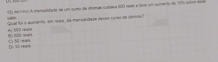 300 cm
13) (M017802) A mensalidade de um curso de idiomas custava 500 reais e teve um aumento de 10% sobre esse
valor.
Qual foi o aumento, em reais, da mensalidade desse curso de idomas?
A) 550 reais.
B) 500 reais.
C) 50 reais.
D) 10 reais.