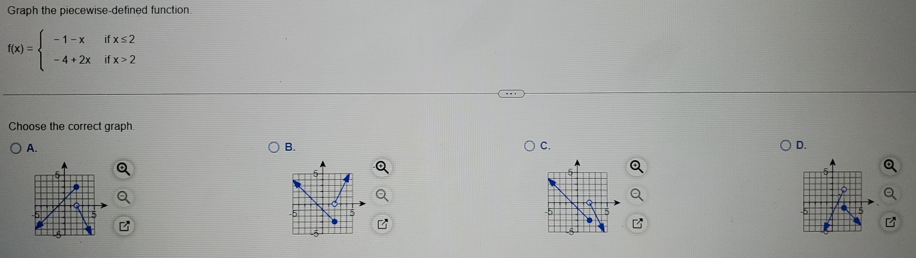 Graph the piecewise-defined function
f(x)=beginarrayl -1-xifx≤ 2 -4+2xifx>2endarray.
Choose the correct graph. 
A. 
B. 
C. 
D.