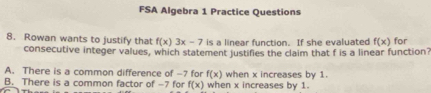 FSA Algebra 1 Practice Questions
8. Rowan wants to justify that f(x)3x-7 is a linear function. If she evaluated f(x) for
consecutive integer values, which statement justifies the claim that f is a linear function
A. There is a common difference of -7 for f(x) when x increases by 1.
B. There is a common factor of -7 for f(x) when x increases by 1.