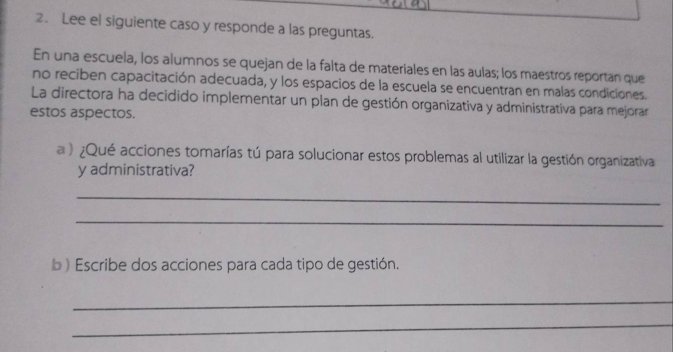 Lee el siguiente caso y responde a las preguntas. 
En una escuela, los alumnos se quejan de la falta de materiales en las aulas; los maestros reportan que 
no reciben capacitación adecuada, y los espacios de la escuela se encuentran en malas condiciones. 
La directora ha decidido implementar un plan de gestión organizativa y administrativa para mejorar 
estos aspectos. 
a) ¿Qué acciones tomarías tú para solucionar estos problemas al utilizar la gestión organizativa 
y administrativa? 
_ 
_ 
b ) Escribe dos acciones para cada tipo de gestión. 
_ 
_