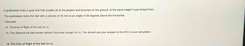 A goalkeeper kicks a goal kick that evades all of the players and bounces on the ground, at the same height it was kicked from. 
The goalkeeper kicks the ball with a velocity of 35 m/s at an angle of 38 degrees above the horizontal. 
Calculate: 
14. The time of flight of the ball (in s). 
15. The distance the ball travels before it bounces (range) (in m). You should use your answer to the Q14 in your calculation. 
14. The time of flight of the ball (in s).