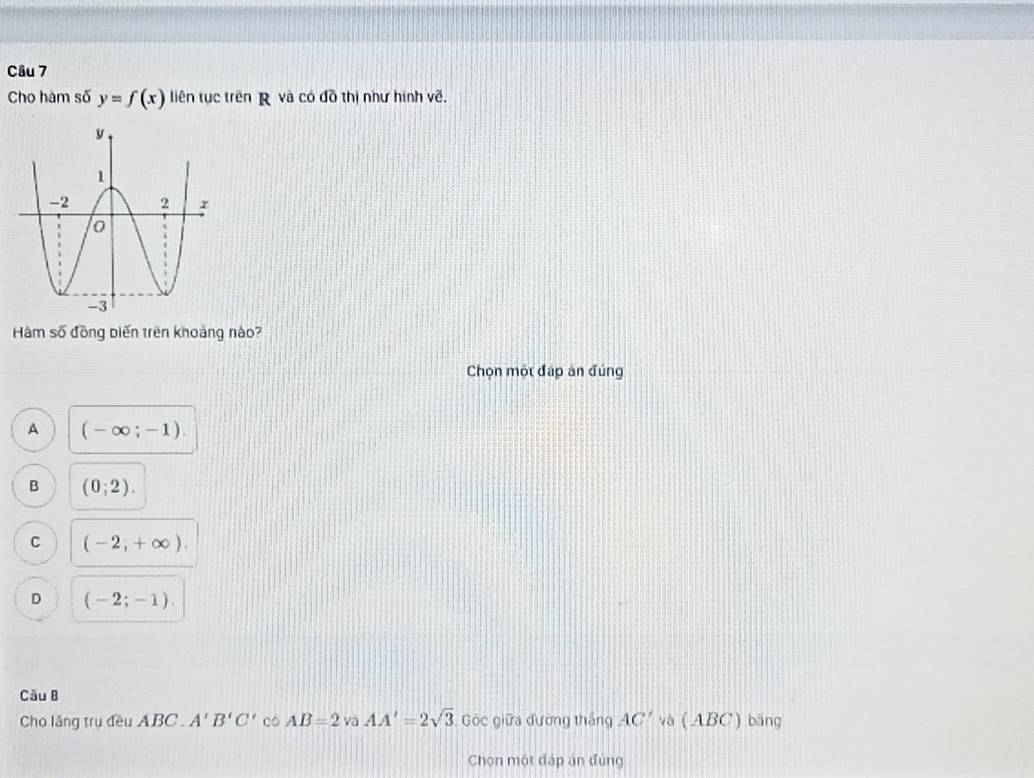 Cho hàm số y=f(x) liên tục trên R và có đồ thị như hình về.
Hàm số đồng biến trên khoảng nào?
Chọn một đáp án đúng
A (-∈fty ;-1).
B (0;2).
C (-2,+∈fty ).
D (-2;-1). 
Câu B
Cho lăng trụ đều ABC. A'B'C' có AB=2v_0AA'=2sqrt(3) Góc giữa đường thắng AC' và (ABC) băng
Chọn một đáp án đùng