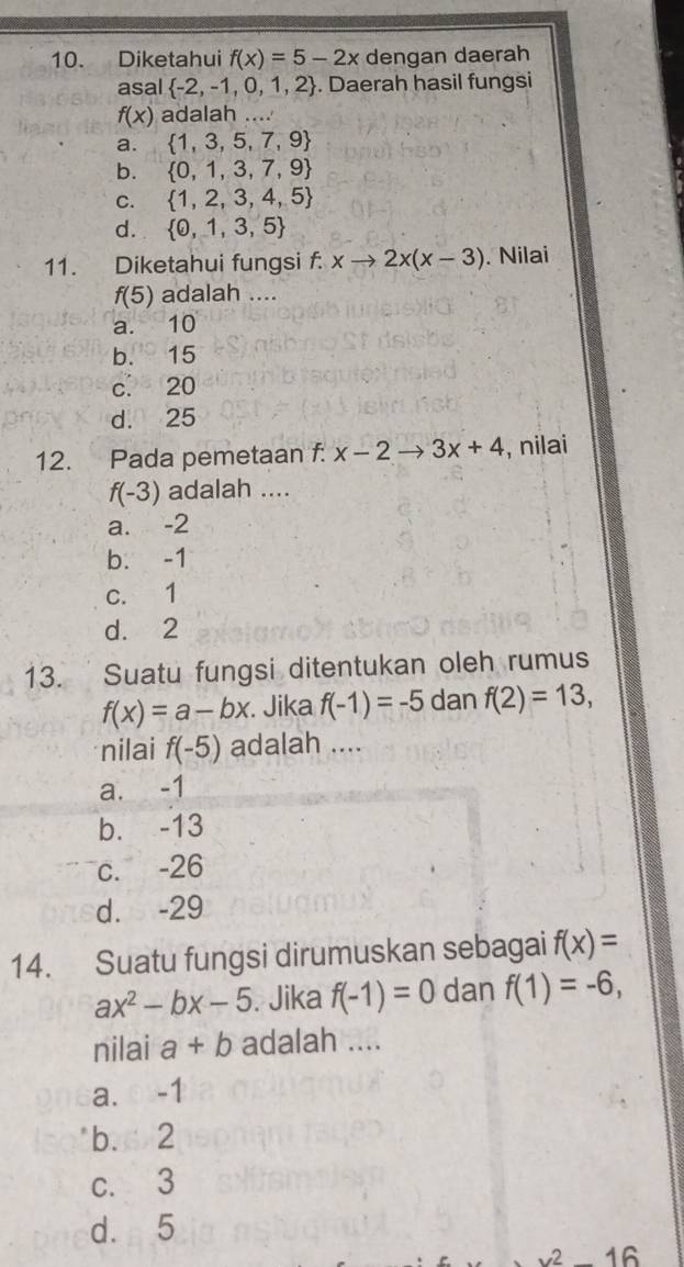 Diketahui f(x)=5-2x dengan daerah
asal  -2,-1,0,1,2. Daerah hasil fungsi
f(x) adalah ....
a.  1,3,5,7,9
b.  0,1,3,7,9
C.  1,2,3,4,5
d.  0,1,3,5
11. Diketahui fungsi f. xto 2x(x-3). Nilai
f(5) adalah ....
a. 10
b. 15
c. 20
d. 25
12. Pada pemetaan f. x-2to 3x+4 , nilai
f(-3) adalah ...
a. -2
b. -1
c. 1
d. 2
13. Suatu fungsi ditentukan oleh rumus
f(x)=a-bx. Jika f(-1)=-5 dan f(2)=13, 
nilai f(-5) adalah ....
a. -1
b. -13
c. -26
d. -29
14. Suatu fungsi dirumuskan sebagai f(x)=
ax^2-bx-5. Jika f(-1)=0 dan f(1)=-6, 
nilai a+b adalah ....
a. ○ -1
b. 2
c. 3
d. 5
1_  16