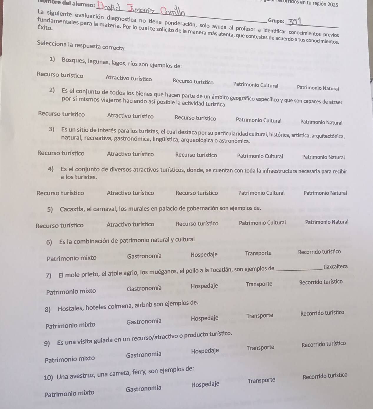 recorridos en tu región 2025
úmbre del alumno:
_
Grupo:
La siguiente evaluación diagnostica no tiene ponderación, solo ayuda al profesor a identificar conocimientos previos
Éxito.
fundamentales para la materia. Por lo cual te solicito de la manera más atenta, que contestes de acuerdo a tus conocimientos.
Selecciona la respuesta correcta:
1) Bosques, lagunas, lagos, ríos son ejemplos de:
Recurso turístico Atractivo turístico Recurso turístico Patrimonio Cultural Patrimonio Natural
2) Es el conjunto de todos los bienes que hacen parte de un ámbito geográfico específico y que son capaces de atraer
por sí mismos viajeros haciendo así posible la actividad turística
Recurso turístico Atractivo turístico Recurso turístico Patrimonio Cultural Patrimonio Natural
3) Es un sitio de interés para los turistas, el cual destaca por su particularidad cultural, histórica, artística, arquitectónica,
natural, recreativa, gastronómica, lingüística, arqueológica o astronómica.
Recurso turístico Atractivo turístico Recurso turístico Patrimonio Cultural Patrimonio Natural
4) Es el conjunto de diversos atractivos turísticos, donde, se cuentan con toda la infraestructura necesaria para recibir
a los turistas.
Recurso turístico Atractivo turístico Recurso turístico Patrimonio Cultural Patrimonio Natural
5) Cacaxtla, el carnaval, los murales en palacio de gobernación son ejemplos de.
Recurso turístico Atractivo turístico Recurso turístico Patrimonio Cultural Patrimonio Natural
6) Es la combinación de patrimonio natural y cultural
Patrimonio mixto Gastronomía Hospedaje Transporte Recorrido turístico
7) El mole prieto, el atole agrio, los muéganos, el pollo a la Tocatlán, son ejemplos de_
tlaxcalteca
Patrimonio mixto Gastronomía Hospedaje Transporte Recorrido turístico
8) Hostales, hoteles colmena, airbnb son ejemplos de.
Patrimonio mixto Gastronomía Hospedaje Transporte Recorrido turístico
9) Es una visita guiada en un recurso/atractivo o producto turístico.
Patrimonio mixto Gastronomía Hospedaje Transporte Recorrido turístico
10) Una avestruz, una carreta, ferry, son ejemplos de:
Patrimonio mixto Gastronomía Hospedaje Transporte Recorrido turístico