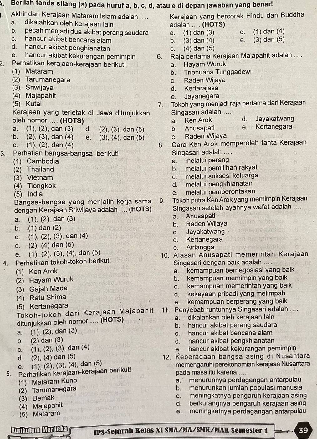 Berilah tanda silang (×) pada huruf a, b, c, d, atau e di depan jawaban yang benar!
Akhir dari Kerajaan Mataram Islam adalah .... Kerajaan yang bercorak Hindu dan Buddha
a. dikalahkan oleh kerajaan lain adalah .... (HOTS)
b. pecah menjadi dua akibat perang saudara a. (1) dan (3) d. (1) dan (4)
c. hancur akibat bencana alam b. (3) dan (4) e. (3) dan (5)
d. hancur akibat penghianatan c. (4) dan (5)
e. hancur akibat kekurangan pemimpin 6. Raja pertama Kerajaan Majapahit adalah …
2. Perhatikan kerajaan-kerajaan berikut! a. Hayam Wuruk
(1) Mataram b. Tribhuana Tunggadewi
(2) Tarumanegara c. Raden Wijaya
(3) Sriwijaya d. Kertarajasa
(4) Majapahit e. Jayanegara
(5) Kutai 7. Tokoh yang menjadi raja pertama dari Kerajaan
Kerajaan yang terletak di Jawa ditunjukkan Singasari adalah
oleh nomor .... (HOTS) a. Ken Arok d. Jayakatwang
a. (1), (2), dan (3) d. (2), (3), dan (5) b. Anusapati e. Kertanegara
b. (2), (3), dan (4) e. (3), (4), dan (5) c. Raden Wijaya
c. (1), (2), dan (4) 8. Cara Ken Arok memperoleh tahta Kerajaan
3. Perhatian bangsa-bangsa berikut! Singasari adalah ....
(1) Cambodia a. melalui perang
(2) Thailand b. melalui pemilihan rakyat
(3) Vietnam c. melalui suksesi keluarga
(4) Tiongkok d. melalui pengkhianatan
(5) India e. melalui pemberontakan
Bangsa-bangsa yang menjalin kerja sama 9. Tokoh putra Ken Arok yang memimpin Kerajaan
dengan Kerajaan Sriwijaya adalah .. (HOTS) Singasari setelah ayahnya wafat adalah ....
a.  (1), (2), dan (3) a. Anusapati
b. (1) dan (2) b. Raden Wijaya
c. Jayakatwang
c. (1), (2), (3), dan (4)
d. Kertanegara
d. (2), (4) dan (5) e. Airlangga
e. (1), (2), (3), (4), dan (5) 10. Alasan Anusapati memerintah Kerajaan
4. Perhatikan tokoh-tokoh berikut! Singasari dengan baik adalah ...
(1) Ken Arok a. kemampuan bernegosiasi yang baik
(2) Hayam Wuruk b. kemampuan memimpin yang baik
(3) Gajah Mada c. kemampuan memerintah yang baik
(4) Ratu Shima d. kekayaan pribadi yang melimpah
e. kemampuan berperang yang baik
(5) Kertanegar
Tokoh-tokoh dari Kerajaan Majapahit 11. Penyebab runtuhnya Singasari adalah ...
ditunjukkan oleh nomor .... (HOTS)
a. dikalahkan oleh kerajaan lain
b. hancur akibat perang saudara
a. (1), (2), dan (3) c. hancur akibat bencana alam
b. (2) dan (3) d. hancur akibat pengkhianatan
c. (1), (2), (3), dan (4) e. hancur akibat kekurangan pemimpin
d. (2), (4) dan (5) 12. Keberadaan bangsa asing di Nusantara
e. (1), (2), (3), (4), dan (5) memengaruhi perekonomian kerajaan Nusantara
5. Perhatikan kerajaan-kerajaan berikut! pada masa itu karena ....
(1) Mataram Kuno a, menurunnya perdagangan antarpulau
(2) Tarumanegara b. menurunkan jumlah populasi manusia
(3) Demak c. meningkatnya pengaruh kerajaan asing
(4) Majapahit d. berkurangnya pengaruh kerajaan asing
(5) Mataram e. meningkatnya perdagangan antarpulau
Kurikulum Merdeka IPS-Sejarah Kelas XI SMA/MA/SMK/MAK Semester 1 39