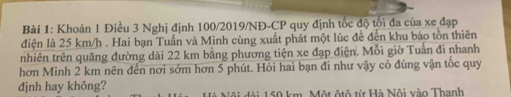 Khoản 1 Điều 3 Nghị định 100/2019/NĐ- CP quy định tốc độ tối đa của xe đạp 
điện là 25 km/h. Hai bạn Tuấn và Minh cùng xuất phát một lúc để đến khu bảo tồn thiên 
nhiên trên quãng đường dài 22 km bằng phương tiện xe đạp điện. Mỗi giờ Tuấn đi nhanh 
hơn Minh 2 km nên đến nơi sớm hơn 5 phút. Hỏi hai bạn đi như vậy có đúng vận tốc quy 
dịnh hay không? 
Nà Nội dài 150 km. Một ộtô từ Hà Nội vào Thanh